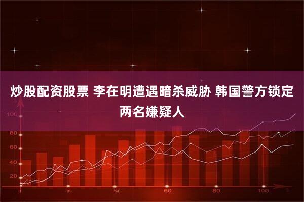 炒股配资股票 李在明遭遇暗杀威胁 韩国警方锁定两名嫌疑人