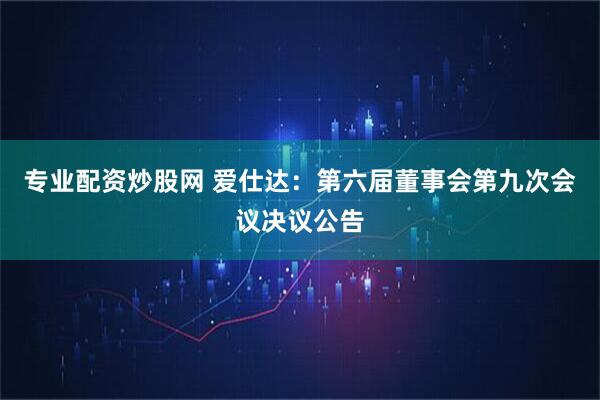 专业配资炒股网 爱仕达：第六届董事会第九次会议决议公告