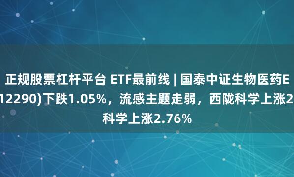 正规股票杠杆平台 ETF最前线 | 国泰中证生物医药ETF(512290)下跌1.05%，流感主题走弱，西陇科学上涨2.76%