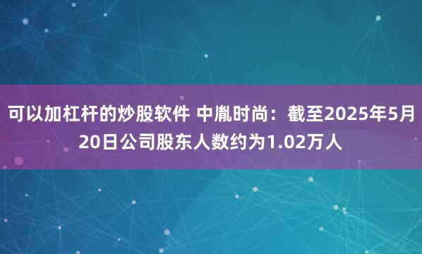 可以加杠杆的炒股软件 中胤时尚：截至2025年5月20日公司股东人数约为1.02万人