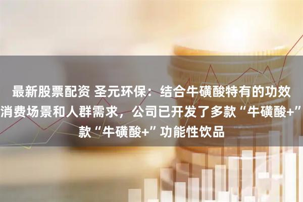 最新股票配资 圣元环保：结合牛磺酸特有的功效，针对不同消费场景和人群需求，公司已开发了多款“牛磺酸+”功能性饮品