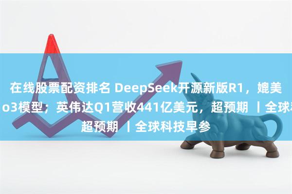 在线股票配资排名 DeepSeek开源新版R1，媲美OpenAI o3模型；英伟达Q1营收441亿美元，超预期 丨全球科技早参