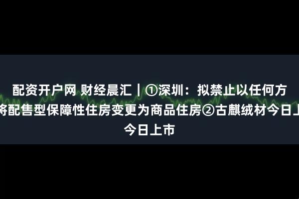 配资开户网 财经晨汇｜①深圳：拟禁止以任何方式将配售型保障性住房变更为商品住房②古麒绒材今日上市