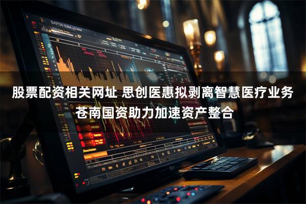 股票配资相关网址 思创医惠拟剥离智慧医疗业务 苍南国资助力加速资产整合