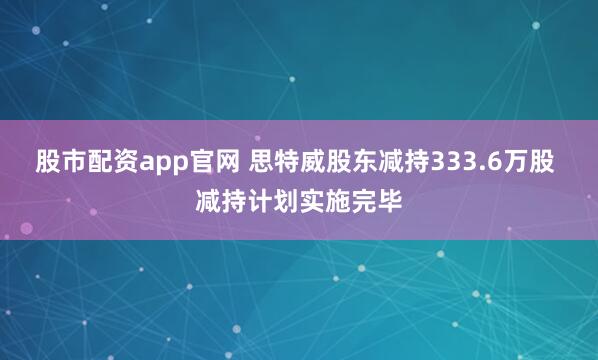 股市配资app官网 思特威股东减持333.6万股 减持计划实施完毕