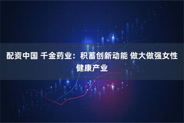 配资中国 千金药业：积蓄创新动能 做大做强女性健康产业