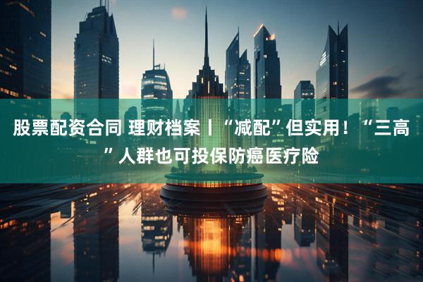 股票配资合同 理财档案丨“减配”但实用！“三高”人群也可投保防癌医疗险