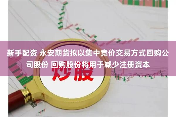 新手配资 永安期货拟以集中竞价交易方式回购公司股份 回购股份将用于减少注册资本