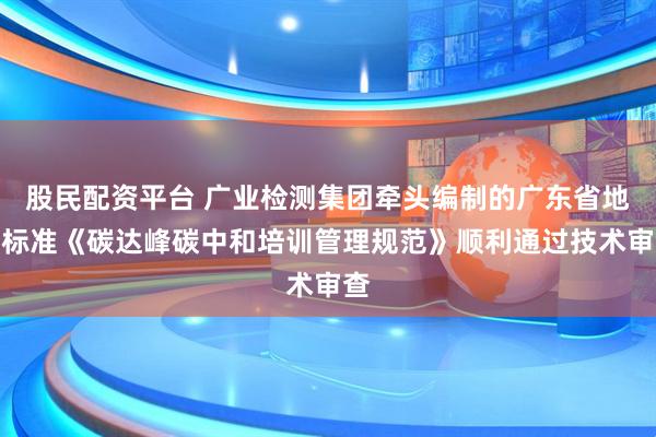股民配资平台 广业检测集团牵头编制的广东省地方标准《碳达峰碳中和培训管理规范》顺利通过技术审查