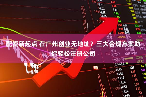 配资新起点 在广州创业无地址？三大合规方案助你轻松注册公司
