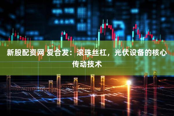 新股配资网 爱合发：滚珠丝杠，光伏设备的核心传动技术