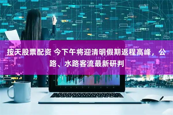 按天股票配资 今下午将迎清明假期返程高峰，公路、水路客流最新研判
