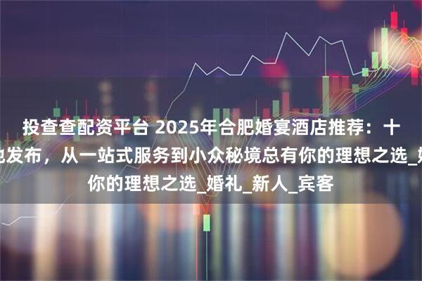 投查查配资平台 2025年合肥婚宴酒店推荐：十大人气婚宴场地发布，从一站式服务到小众秘境总有你的理想之选_婚礼_新人_宾客