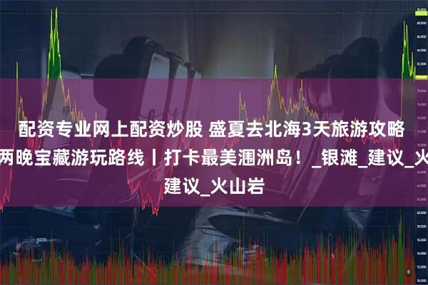 配资专业网上配资炒股 盛夏去北海3天旅游攻略 三天两晚宝藏游玩路线丨打卡最美涠洲岛！_银滩_建议_火山岩